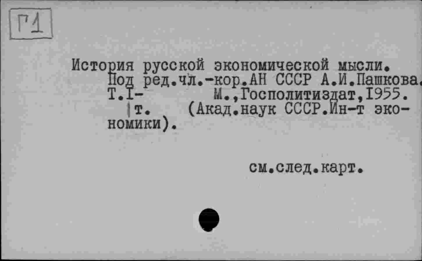 ﻿Г1
История русской экономической мысли.
Под ред.чл.-кор.АН СССР А.И.Пашкова,
T.I- М.,Госполитиздат,1955.
т. (Акад.наук СССР.Ин-т экономики).
см.след.карт